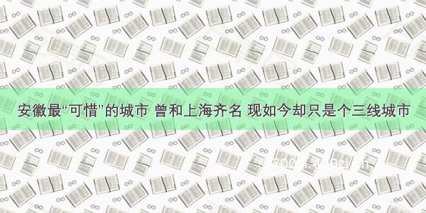 安徽最“可惜”的城市 曾和上海齐名 现如今却只是个三线城市