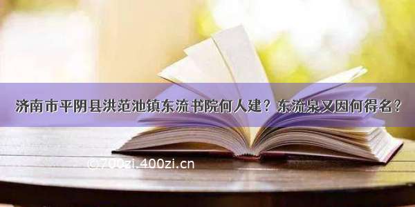 济南市平阴县洪范池镇东流书院何人建？东流泉又因何得名？