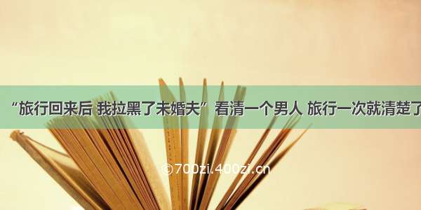 “旅行回来后 我拉黑了未婚夫”看清一个男人 旅行一次就清楚了