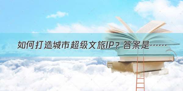 如何打造城市超级文旅IP？答案是……