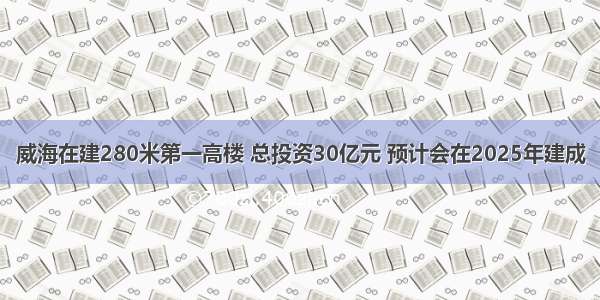 威海在建280米第一高楼 总投资30亿元 预计会在2025年建成