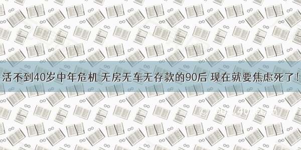 活不到40岁中年危机 无房无车无存款的90后 现在就要焦虑死了！