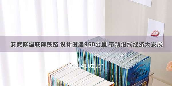 安徽修建城际铁路 设计时速350公里 带动沿线经济大发展