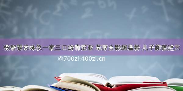 张智霖袁咏仪一家三口游肯尼亚 草原合影超温馨 儿子颜值逆天