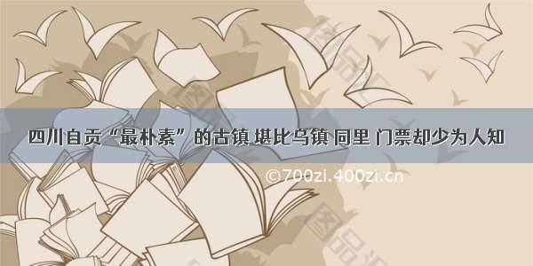 四川自贡“最朴素”的古镇 堪比乌镇 同里 门票却少为人知