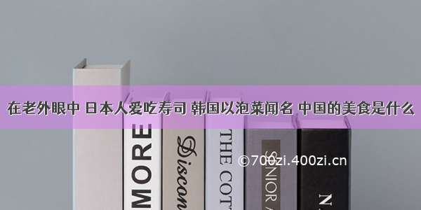 在老外眼中 日本人爱吃寿司 韩国以泡菜闻名 中国的美食是什么