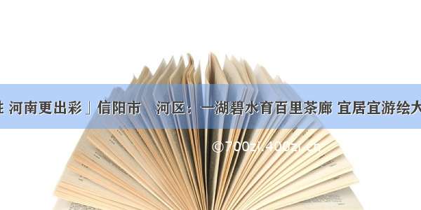 「决胜 河南更出彩」信阳市浉河区：一湖碧水育百里茶廊 宜居宜游绘大美浉河