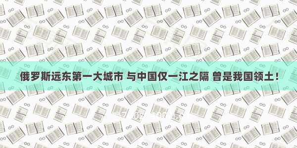 俄罗斯远东第一大城市 与中国仅一江之隔 曾是我国领土！