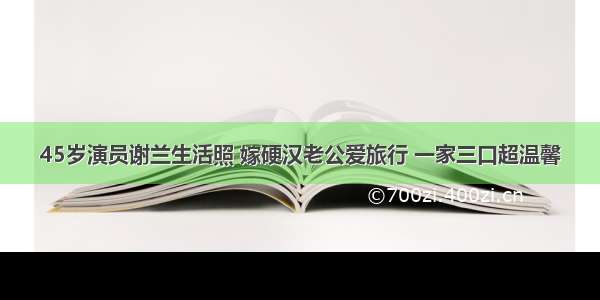 45岁演员谢兰生活照 嫁硬汉老公爱旅行 一家三口超温馨