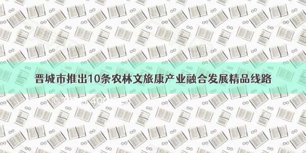 晋城市推出10条农林文旅康产业融合发展精品线路