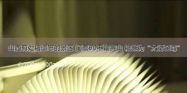 山西有处被遗忘的景区 门票90不输黄山 被誉为“太行至尊”