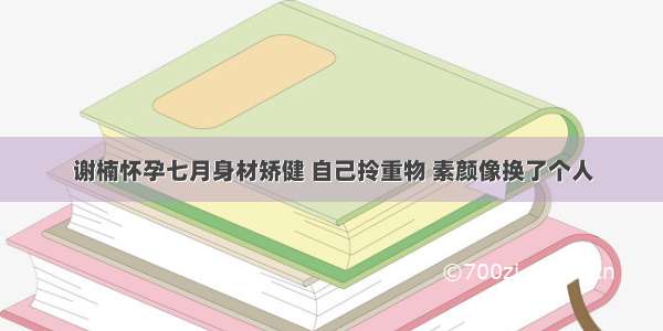 谢楠怀孕七月身材矫健 自己拎重物 素颜像换了个人