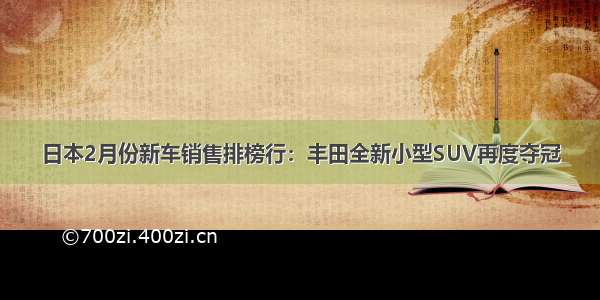 日本2月份新车销售排榜行：丰田全新小型SUV再度夺冠