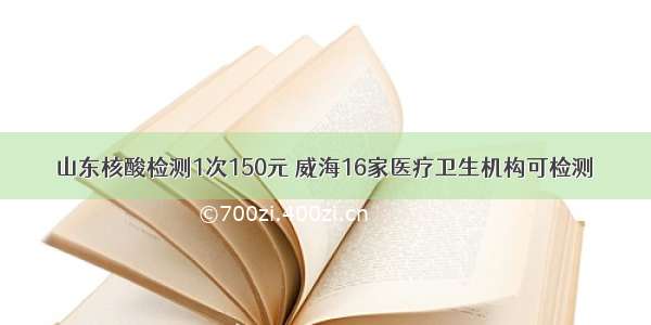 山东核酸检测1次150元 威海16家医疗卫生机构可检测