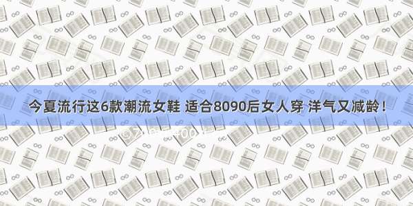 今夏流行这6款潮流女鞋 适合8090后女人穿 洋气又减龄！