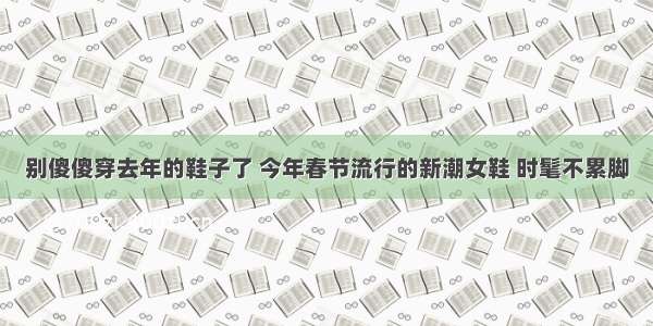 别傻傻穿去年的鞋子了 今年春节流行的新潮女鞋 时髦不累脚