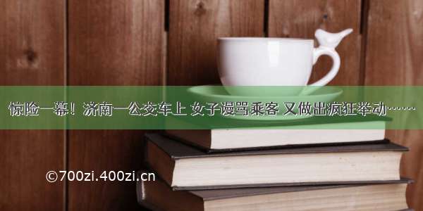 惊险一幕！济南一公交车上 女子谩骂乘客 又做出疯狂举动……