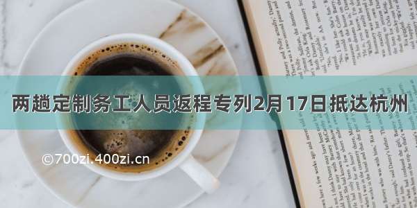 两趟定制务工人员返程专列2月17日抵达杭州