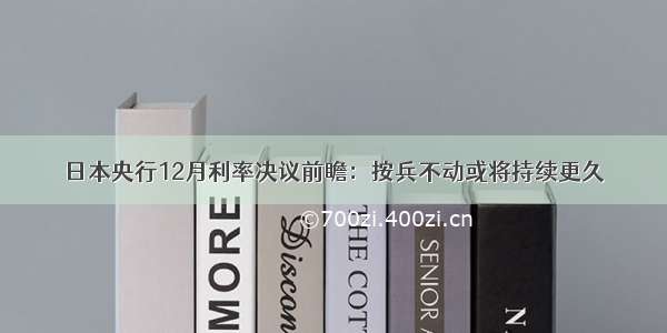 日本央行12月利率决议前瞻：按兵不动或将持续更久