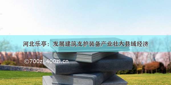 河北乐亭：发展建筑支护装备产业壮大县域经济