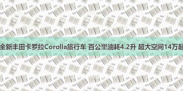 全新丰田卡罗拉Corolla旅行车 百公里油耗4.2升 超大空间14万起