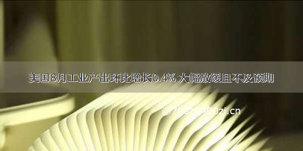 美国8月工业产出环比增长0.4% 大幅放缓且不及预期