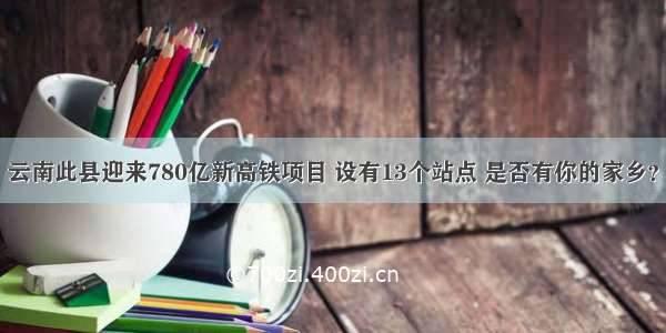 云南此县迎来780亿新高铁项目 设有13个站点 是否有你的家乡？