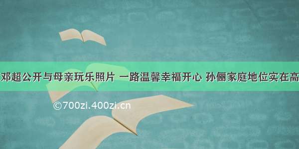 邓超公开与母亲玩乐照片 一路温馨幸福开心 孙俪家庭地位实在高