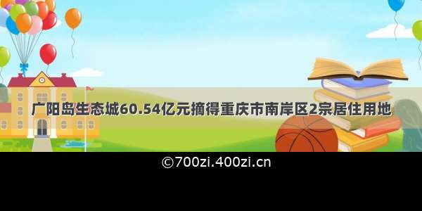 广阳岛生态城60.54亿元摘得重庆市南岸区2宗居住用地