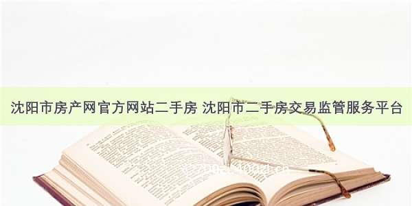 沈阳市房产网官方网站二手房 沈阳市二手房交易监管服务平台