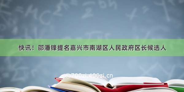 快讯！邵潘锋提名嘉兴市南湖区人民政府区长候选人