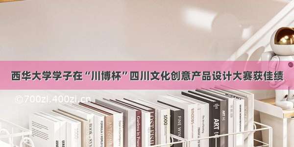 西华大学学子在“川博杯”四川文化创意产品设计大赛获佳绩