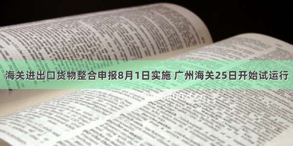 海关进出口货物整合申报8月1日实施 广州海关25日开始试运行