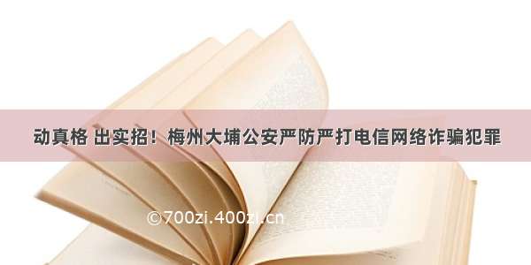 动真格 出实招！梅州大埔公安严防严打电信网络诈骗犯罪