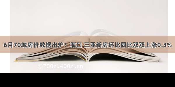 6月70城房价数据出炉！海口 三亚新房环比同比双双上涨0.3%