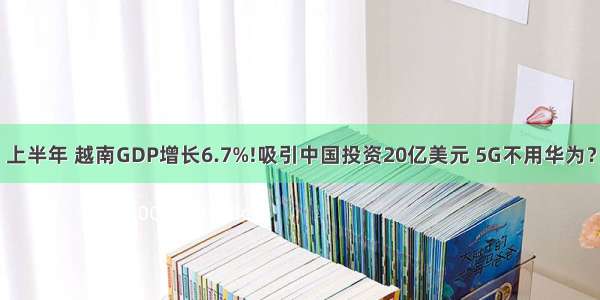 上半年 越南GDP增长6.7%!吸引中国投资20亿美元 5G不用华为？