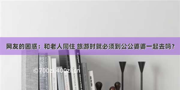 网友的困惑：和老人同住 旅游时就必须到公公婆婆一起去吗？