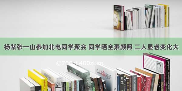 杨紫张一山参加北电同学聚会 同学晒全素颜照 二人显老变化大