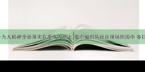 [把党的十九大精神全面落实在重庆大地上]爱心编织队社区现场织围巾 冬日传递温暖