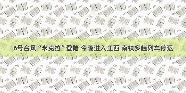 6号台风“米克拉”登陆 今晚进入江西 南铁多趟列车停运