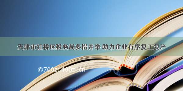 天津市红桥区税务局多措并举 助力企业有序复工复产