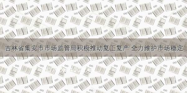 吉林省集安市市场监管局积极推动复工复产 全力维护市场稳定