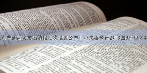 重庆市普通高考志愿填报批次设置公布丨小夫妻骑行2月3国8千里才花2万