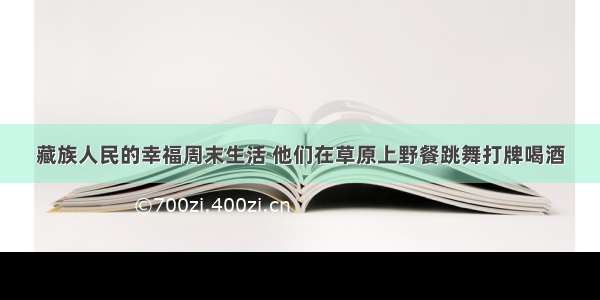 藏族人民的幸福周末生活 他们在草原上野餐跳舞打牌喝酒