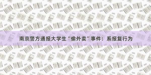 南京警方通报大学生“偷外卖”事件：系报复行为