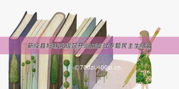 新绛县妇联党组召开巡察整改专题民主生活会