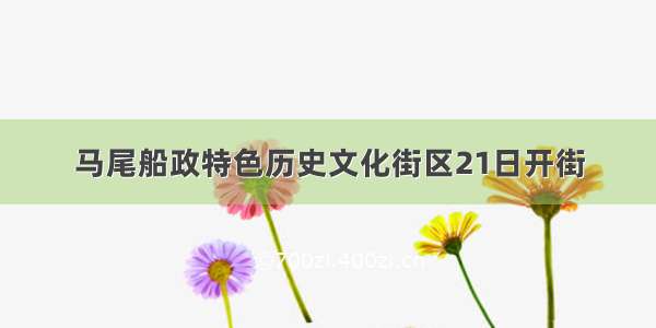 马尾船政特色历史文化街区21日开街