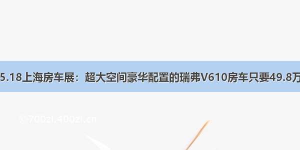 5.18上海房车展：超大空间豪华配置的瑞弗V610房车只要49.8万