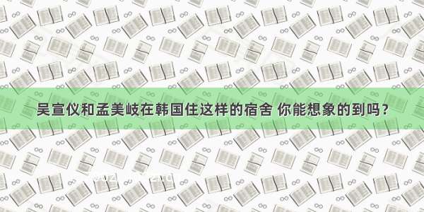 吴宣仪和孟美岐在韩国住这样的宿舍 你能想象的到吗？