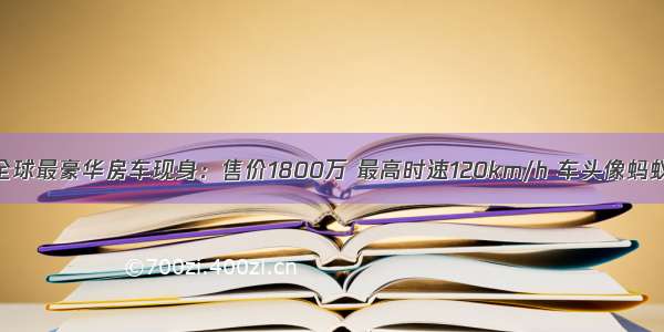 全球最豪华房车现身：售价1800万 最高时速120km/h 车头像蚂蚁